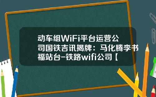 动车组WiFi平台运营公司国铁吉讯揭牌：马化腾李书福站台-铁路wifi公司【新闻】.
