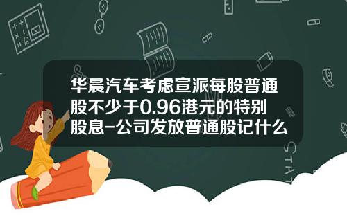 华晨汽车考虑宣派每股普通股不少于0.96港元的特别股息-公司发放普通股记什么