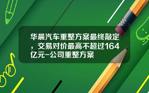 华晨汽车重整方案最终敲定，交易对价最高不超过164亿元-公司重整方案