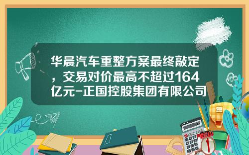 华晨汽车重整方案最终敲定，交易对价最高不超过164亿元-正国控股集团有限公司