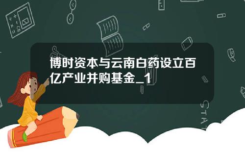 博时资本与云南白药设立百亿产业并购基金_1