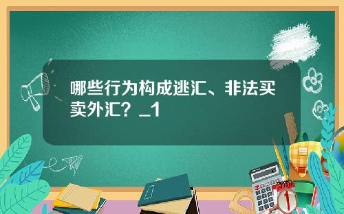 哪些行为构成逃汇、非法买卖外汇？_1