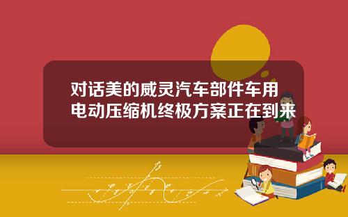 对话美的威灵汽车部件车用电动压缩机终极方案正在到来