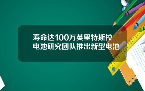 寿命达100万英里特斯拉电池研究团队推出新型电池