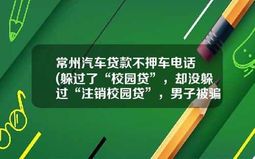 常州汽车贷款不押车电话 (躲过了“校园贷”，却没躲过“注销校园贷”，男子被骗36万余元)
