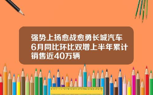 强势上扬愈战愈勇长城汽车6月同比环比双增上半年累计销售近40万辆