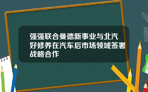 强强联合曼德新事业与北汽好修养在汽车后市场领域签署战略合作