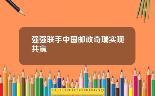 强强联手中国邮政奇瑞实现共赢