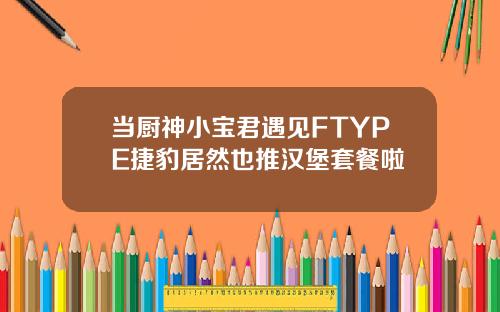 当厨神小宝君遇见FTYPE捷豹居然也推汉堡套餐啦