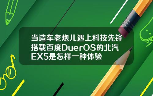 当造车老炮儿遇上科技先锋搭载百度DuerOS的北汽EX5是怎样一种体验