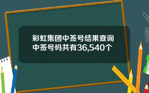彩虹集团中签号结果查询 中签号码共有36,540个