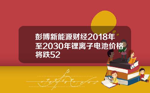 彭博新能源财经2018年至2030年锂离子电池价格将跌52