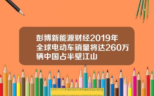 彭博新能源财经2019年全球电动车销量将达260万辆中国占半壁江山