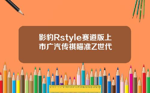 影豹Rstyle赛道版上市广汽传祺瞄准Z世代