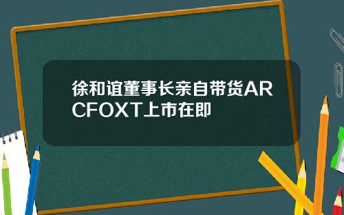 徐和谊董事长亲自带货ARCFOXT上市在即