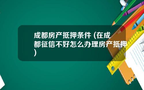 成都房产抵押条件 (在成都征信不好怎么办理房产抵押)