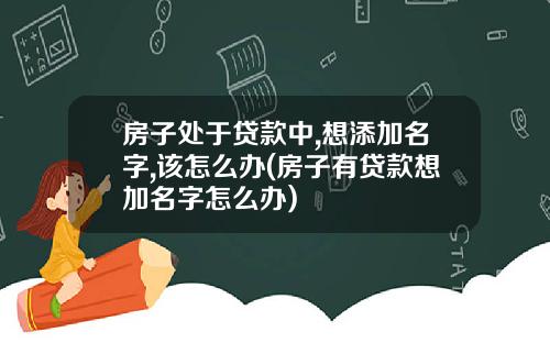 房子处于贷款中,想添加名字,该怎么办(房子有贷款想加名字怎么办)