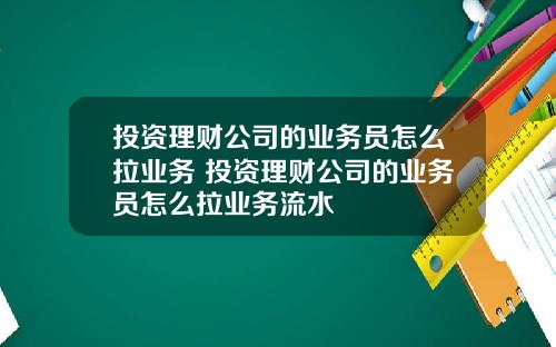 投资理财公司的业务员怎么拉业务 投资理财公司的业务员怎么拉业务流水