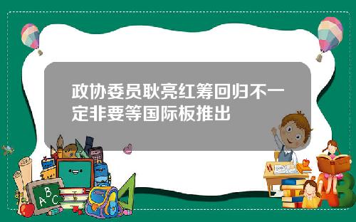 政协委员耿亮红筹回归不一定非要等国际板推出