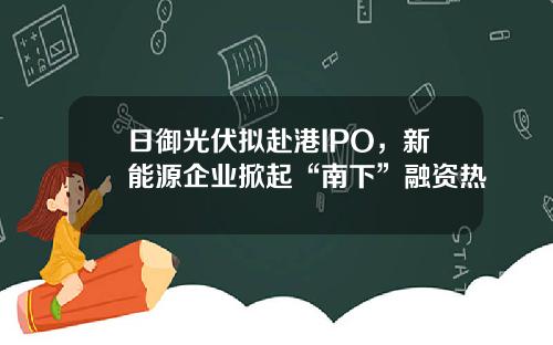 日御光伏拟赴港IPO，新能源企业掀起“南下”融资热