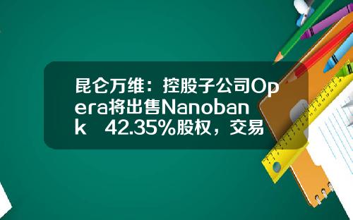 昆仑万维：控股子公司Opera将出售Nanobank 42.35%股权，交易对价1.271亿美金