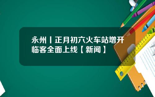 永州丨正月初六火车站增开临客全面上线【新闻】