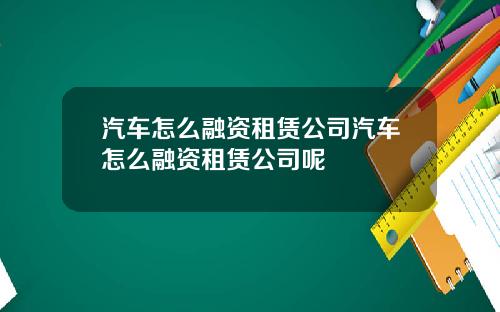 汽车怎么融资租赁公司汽车怎么融资租赁公司呢