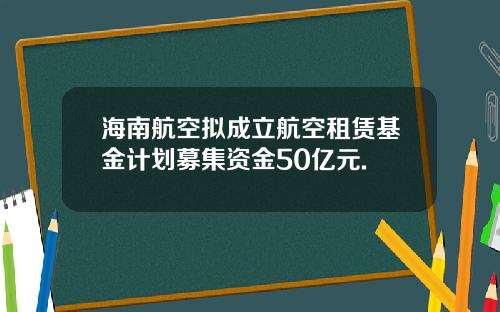 海南航空拟成立航空租赁基金计划募集资金50亿元.