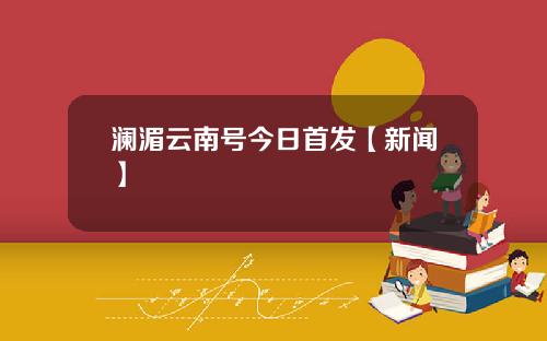 澜湄云南号今日首发【新闻】