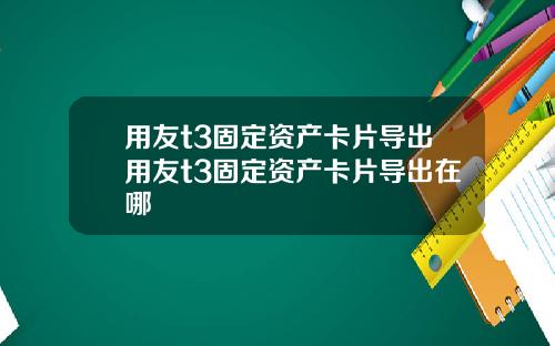 用友t3固定资产卡片导出用友t3固定资产卡片导出在哪