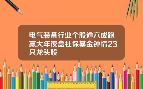 电气装备行业个股逾六成跑赢大年夜盘社保基金钟情23只龙头股