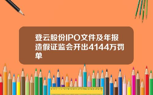 登云股份IPO文件及年报造假证监会开出4144万罚单
