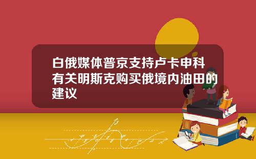 白俄媒体普京支持卢卡申科有关明斯克购买俄境内油田的建议