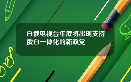 白俄电视台年底将出现支持俄白一体化的新政党