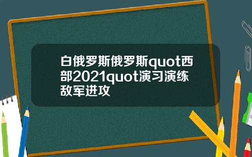白俄罗斯俄罗斯quot西部2021quot演习演练敌军进攻