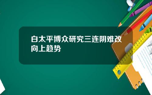 白太平博众研究三连阴难改向上趋势