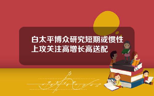白太平博众研究短期或惯性上攻关注高增长高送配