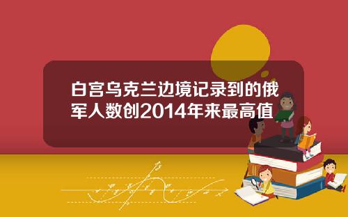 白宫乌克兰边境记录到的俄军人数创2014年来最高值