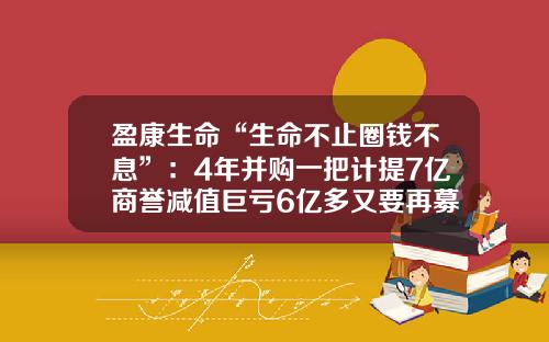 盈康生命“生命不止圈钱不息”：4年并购一把计提7亿商誉减值巨亏6亿多又要再募9亿花三易融资租赁有限公司上海分公司【前列康】