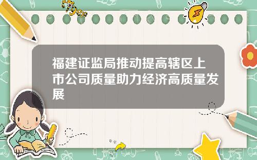 福建证监局推动提高辖区上市公司质量助力经济高质量发展