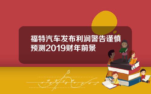 福特汽车发布利润警告谨慎预测2019财年前景