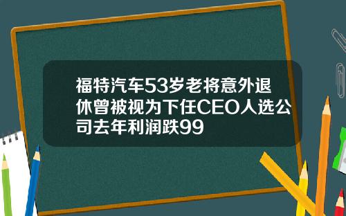福特汽车53岁老将意外退休曾被视为下任CEO人选公司去年利润跌99