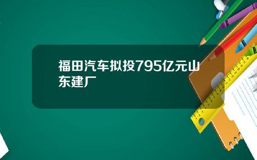 福田汽车拟投795亿元山东建厂
