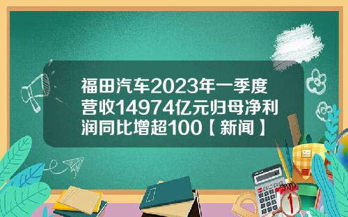 福田汽车2023年一季度营收14974亿元归母净利润同比增超100【新闻】