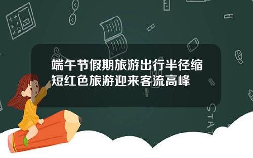 端午节假期旅游出行半径缩短红色旅游迎来客流高峰