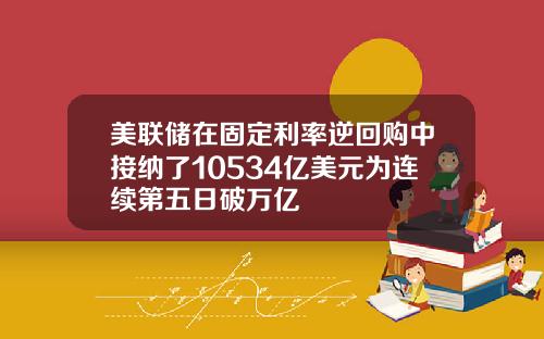 美联储在固定利率逆回购中接纳了10534亿美元为连续第五日破万亿