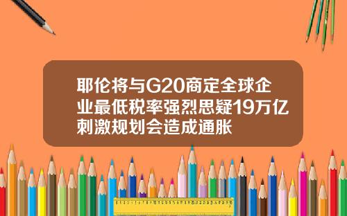 耶伦将与G20商定全球企业最低税率强烈思疑19万亿刺激规划会造成通胀