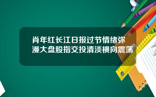 肖年红长江日报过节情绪弥漫大盘股指交投清淡横向震荡