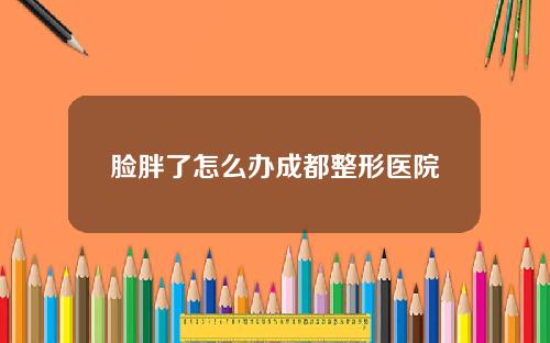 脸胖了怎么办成都整形医院