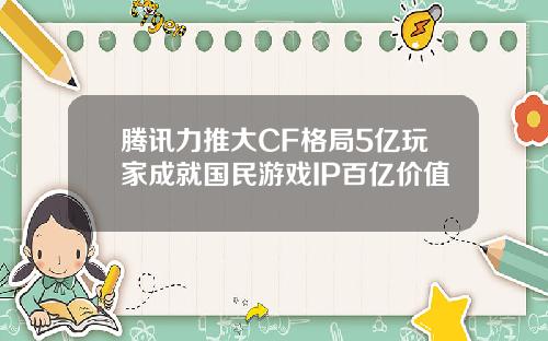 腾讯力推大CF格局5亿玩家成就国民游戏IP百亿价值